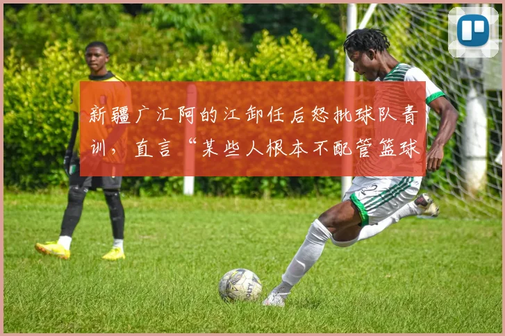 新疆广汇阿的江卸任后怒批球队青训,直言“某些人根本不配管篮球”