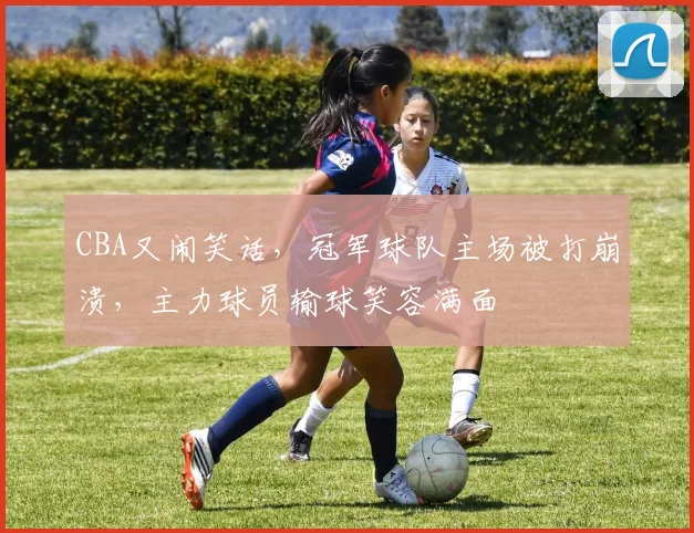 CBA又闹笑话，冠军球队主场被打崩溃，主力球员输球笑容满面