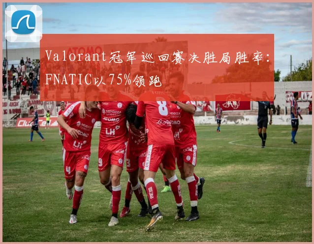Valorant冠军巡回赛决胜局胜率：FNATIC以75%领跑