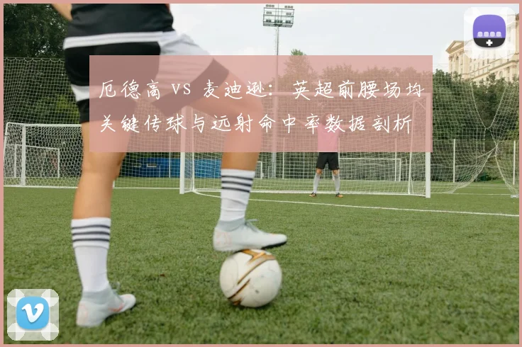 厄德高 vs 麦迪逊：英超前腰场均关键传球与远射命中率数据剖析