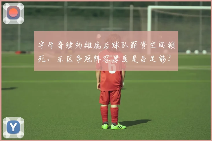 字母哥续约雄鹿后球队薪资空间锁死，东区争冠阵容厚度是否足够？