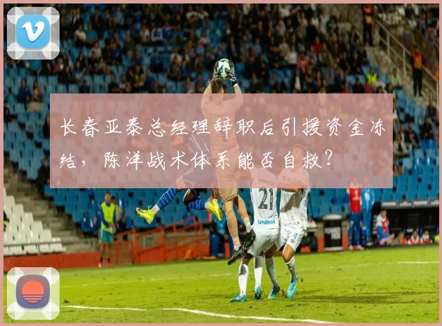 长春亚泰总经理辞职后引援资金冻结,陈洋战术体系能否自救?