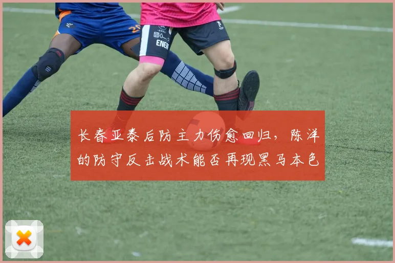 长春亚泰后防主力伤愈回归，陈洋的防守反击战术能否再现黑马本色？