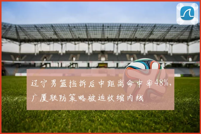 辽宁男篮挡拆后中距离命中率48%，广厦联防策略被迫收缩内线