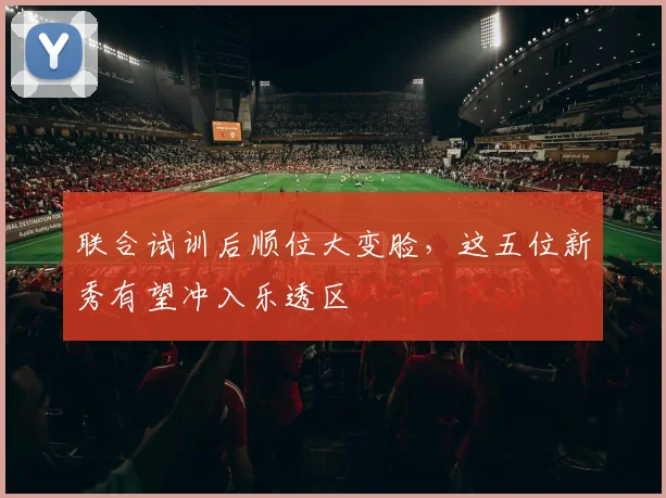联合试训后顺位大变脸，这五位新秀有望冲入乐透区
