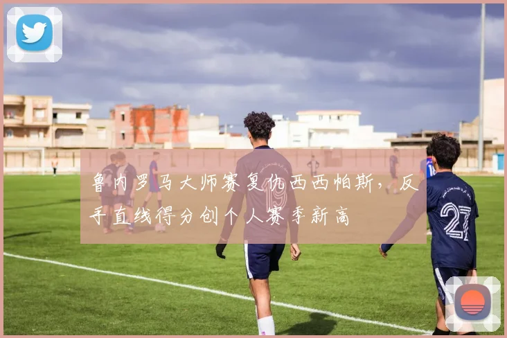 鲁内罗马大师赛复仇西西帕斯，反手直线得分创个人赛季新高