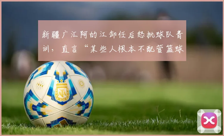 新疆广汇阿的江卸任后怒批球队青训，直言“某些人根本不配管篮球”