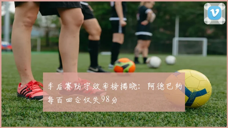 季后赛防守效率榜揭晓：阿德巴约每百回合仅失98分