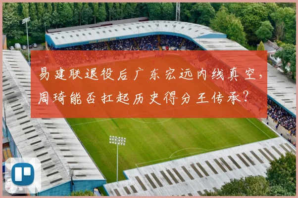 易建联退役后广东宏远内线真空，周琦能否扛起历史得分王传承？