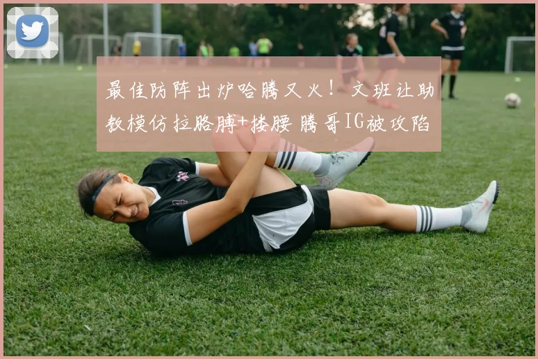 最佳防阵出炉哈腾又火！文班让助教模仿拉胳膊+搂腰 腾哥IG被攻陷
