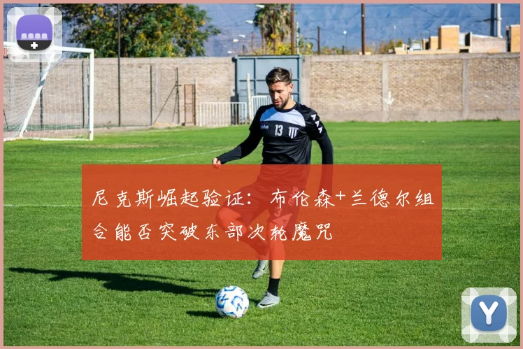 尼克斯崛起验证：布伦森+兰德尔组合能否突破东部次轮魔咒